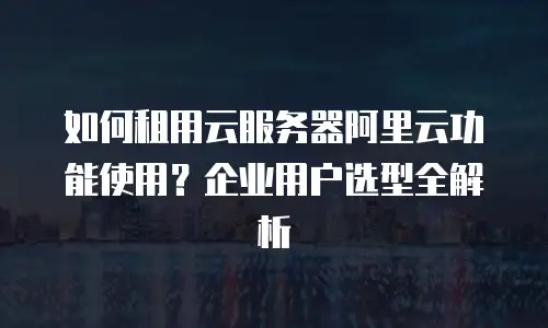 如何租用云服务器阿里云功能使用？企业用户选型全解析