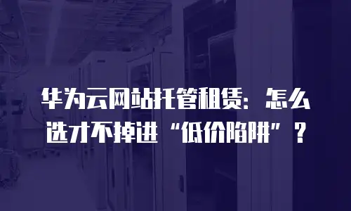 华为云网站托管租赁：怎么选才不掉进&ldquo;低价陷阱&rdquo;？