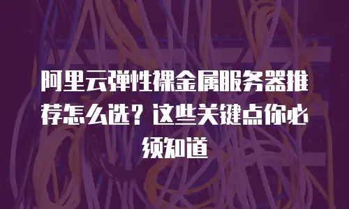 阿里云弹性裸金属服务器推荐怎么选？这些关键点你必须知道