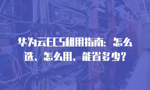 华为云ECS租用指南：怎么选、怎么用、能省多少？
