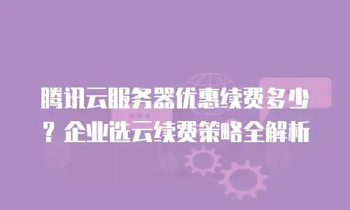 腾讯云服务器优惠续费多少？企业选云续费策略全解析