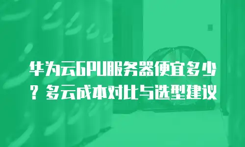 华为云GPU服务器便宜多少？多云成本对比与选型建议