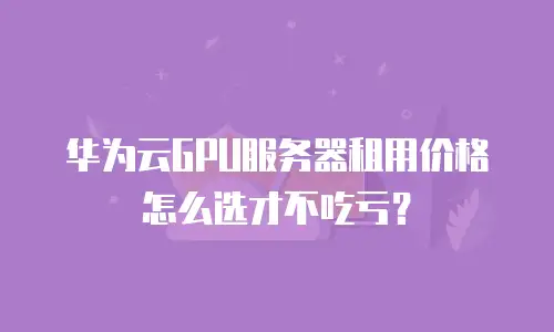 华为云GPU服务器租用价格怎么选才不吃亏？