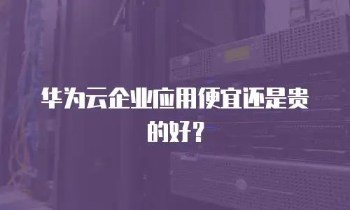 华为云企业应用便宜还是贵的好？