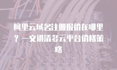 阿里云域名注册报价在哪里？一文讲清多云平台价格策略