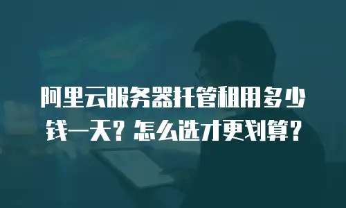 阿里云服务器托管租用多少钱一天？怎么选才更划算？