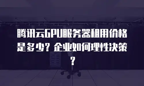 腾讯云GPU服务器租用价格是多少？企业如何理性决策？