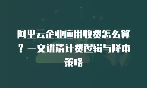 阿里云企业应用收费怎么算？一文讲清计费逻辑与降本策略