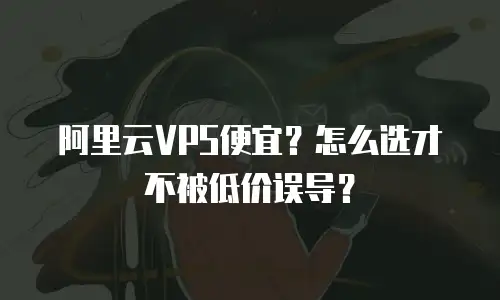阿里云VPS便宜？怎么选才不被低价误导？