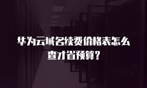 华为云域名续费价格表怎么查才省预算？