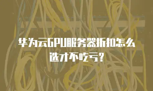 华为云GPU服务器折扣怎么选才不吃亏？