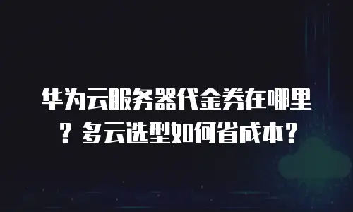 华为云服务器代金券在哪里？多云选型如何省成本？