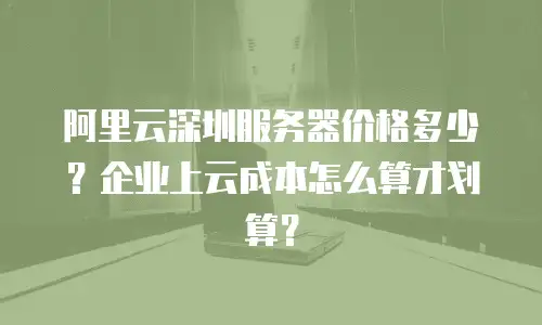 阿里云深圳服务器价格多少？企业上云成本怎么算才划算？