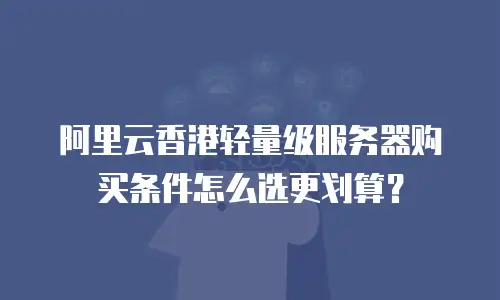 阿里云香港轻量级服务器购买条件怎么选更划算？
