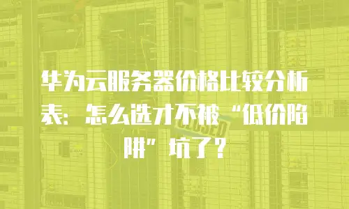华为云服务器价格比较分析表：怎么选才不被“低价陷阱”坑了？