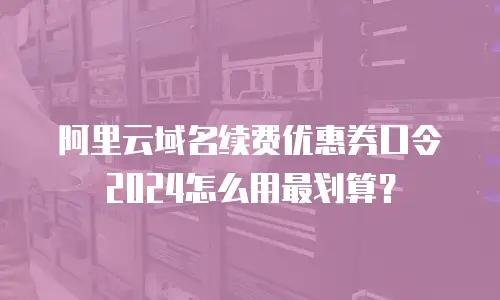 阿里云域名续费优惠券口令2024怎么用最划算？