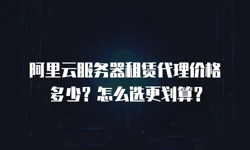 阿里云服务器租赁代理价格多少？怎么选更划算？