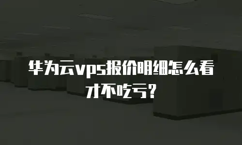 华为云vps报价明细怎么看才不吃亏？