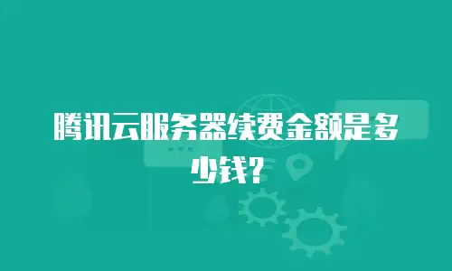 腾讯云服务器续费金额是多少钱？