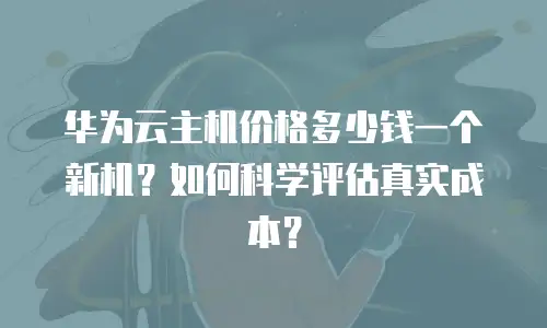 华为云主机价格多少钱一个新机？如何科学评估真实成本？