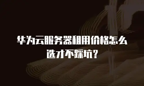 华为云服务器租用价格怎么选才不踩坑？