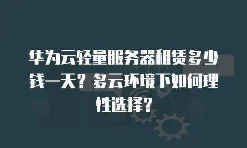 华为云轻量服务器租赁多少钱一天？多云环境下如何理性选择？
