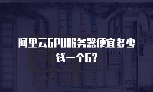 阿里云GPU服务器便宜多少钱一个G？