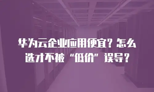 华为云企业应用便宜？怎么选才不被“低价”误导？