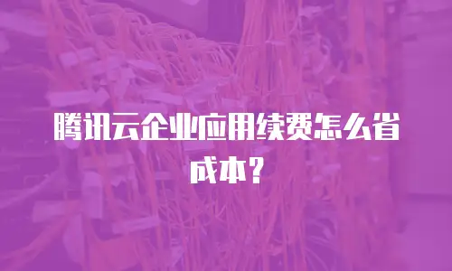 腾讯云企业应用续费怎么省成本？