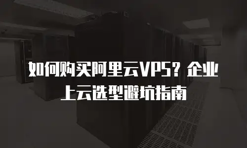 如何购买阿里云VPS？企业上云选型避坑指南