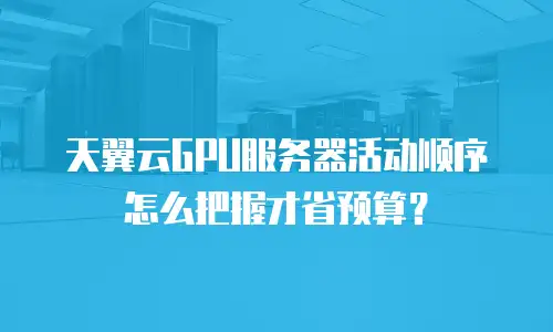 天翼云GPU服务器活动顺序怎么把握才省预算？