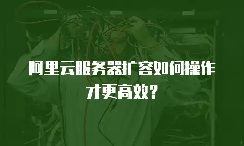 阿里云服务器扩容如何操作才更高效？
