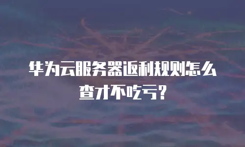 华为云服务器返利规则怎么查才不吃亏？