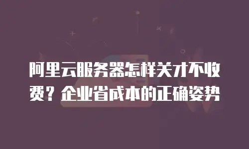 阿里云服务器怎样关才不收费？企业省成本的正确姿势