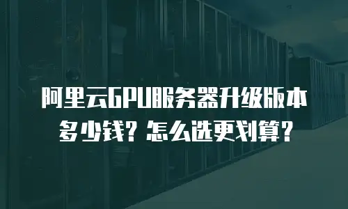 阿里云GPU服务器升级版本多少钱？怎么选更划算？