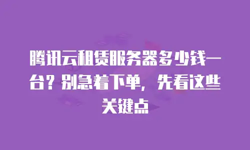 腾讯云租赁服务器多少钱一台？别急着下单，先看这些关键点