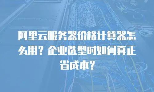 阿里云服务器价格计算器怎么用？企业选型时如何真正省成本？