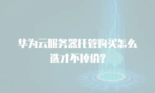 华为云服务器托管购买怎么选才不掉价？