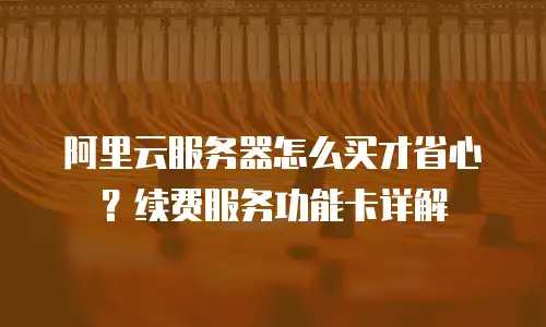 阿里云服务器怎么买才省心？续费服务功能卡详解