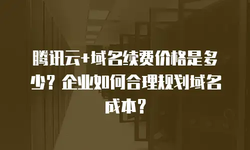腾讯云+域名续费价格是多少？企业如何合理规划域名成本？