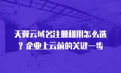 天翼云域名注册租用怎么选？企业上云前的关键一步