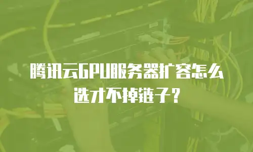 腾讯云GPU服务器扩容怎么选才不掉链子？