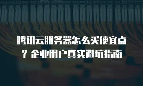 腾讯云服务器怎么买便宜点？企业用户真实避坑指南