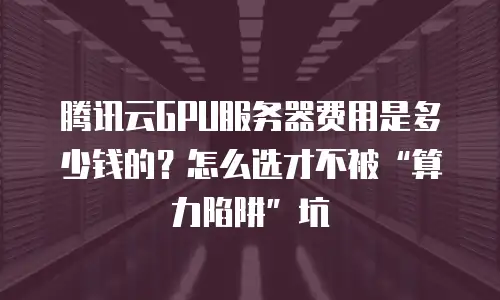 腾讯云GPU服务器费用是多少钱的？怎么选才不被“算力陷阱”坑
