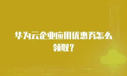 华为云企业应用优惠券怎么领取？