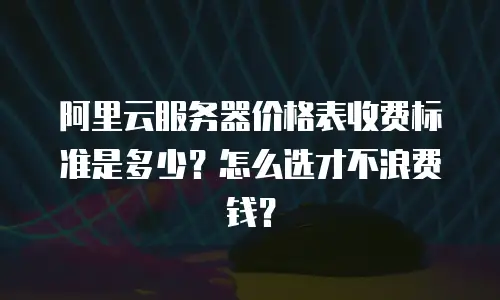 阿里云服务器价格表收费标准是多少？怎么选才不浪费钱？
