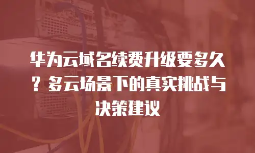 华为云域名续费升级要多久？多云场景下的真实挑战与决策建议