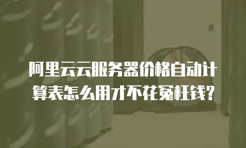阿里云云服务器价格自动计算表怎么用才不花冤枉钱？