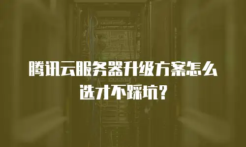 腾讯云服务器升级方案怎么选才不踩坑？
