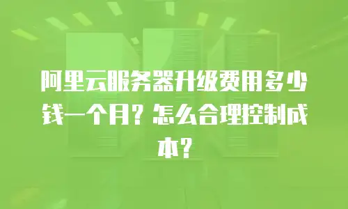 阿里云服务器升级费用多少钱一个月？怎么合理控制成本？